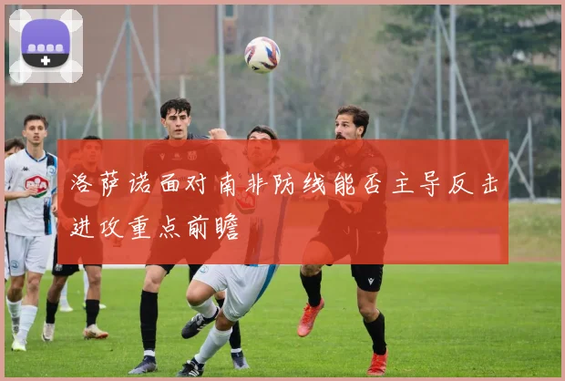 洛萨诺面对南非防线能否主导反击进攻重点前瞻