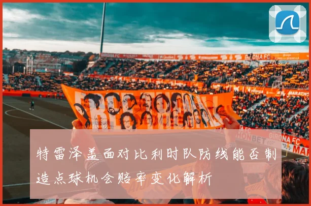 特雷泽盖面对比利时队防线能否制造点球机会赔率变化解析
