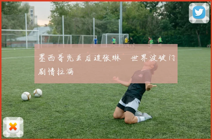 墨西哥先丢后追张琳芃世界波破门剧情拉满