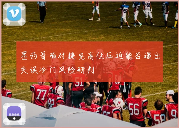 墨西哥面对捷克高位压迫能否逼出失误冷门风险研判
