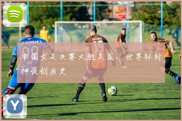 中国女足决赛大胜美国,世界杯封神夜创历史