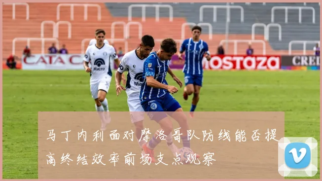 马丁内利面对摩洛哥队防线能否提高终结效率前场支点观察