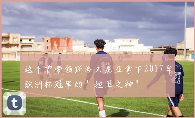 这个曾带领斯洛文尼亚拿下2017年欧洲杯冠军的＂控卫之神＂