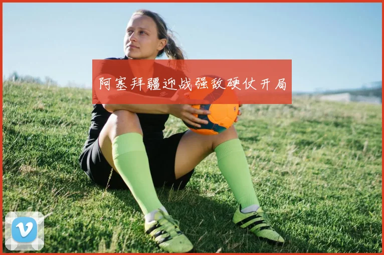 阿塞拜疆迎战强敌硬仗开局