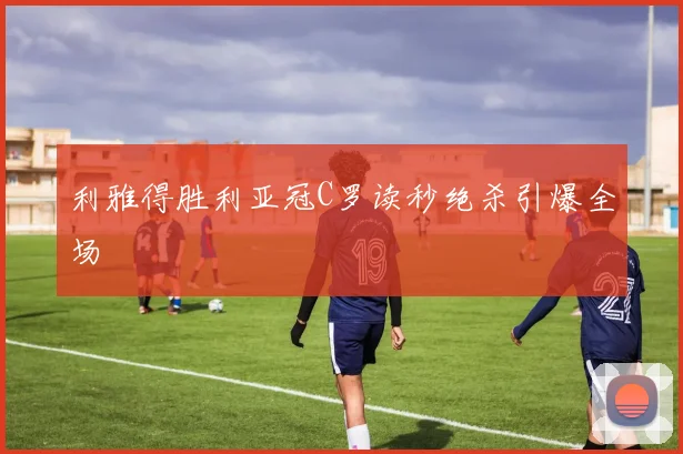 利雅得胜利亚冠C罗读秒绝杀引爆全场
