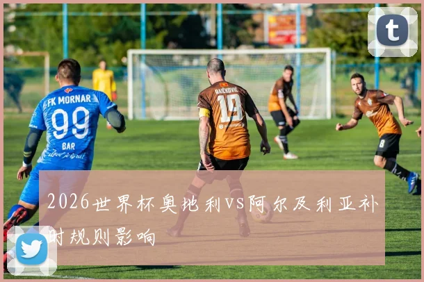 2026世界杯奥地利vs阿尔及利亚补时规则影响