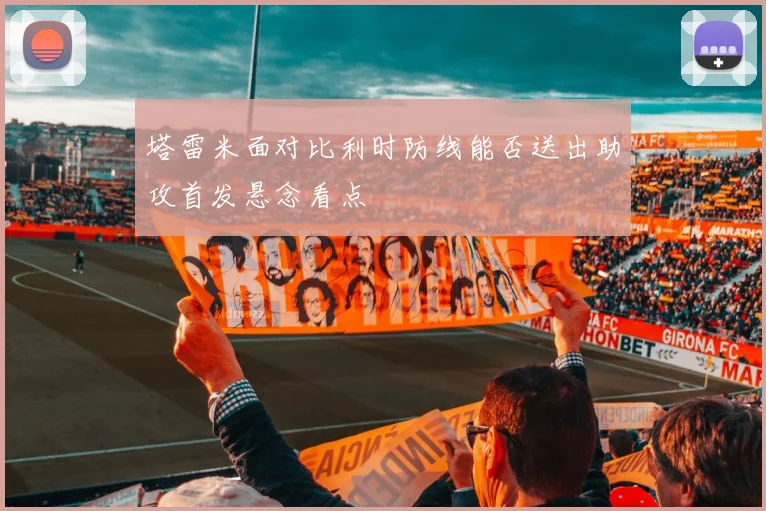 塔雷米面对比利时防线能否送出助攻首发悬念看点