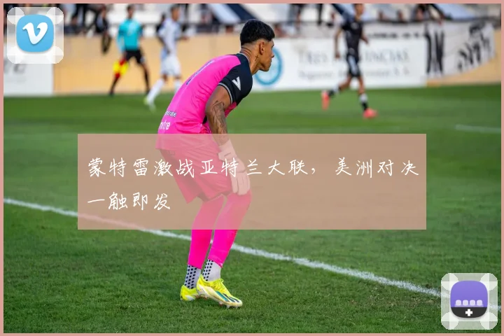 蒙特雷激战亚特兰大联，美洲对决一触即发