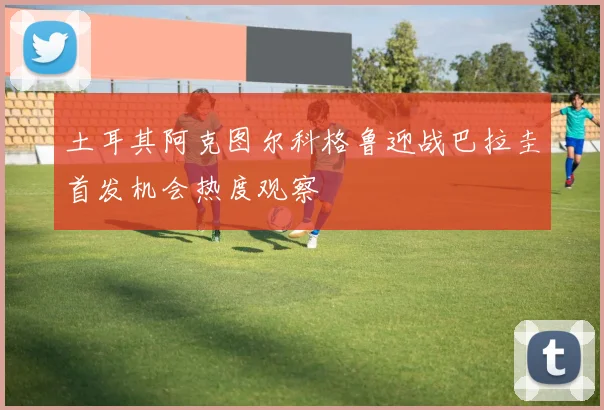 土耳其阿克图尔科格鲁迎战巴拉圭首发机会热度观察