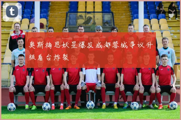 奥斯梅恩妖星爆发成都蓉城争议升级看台炸裂