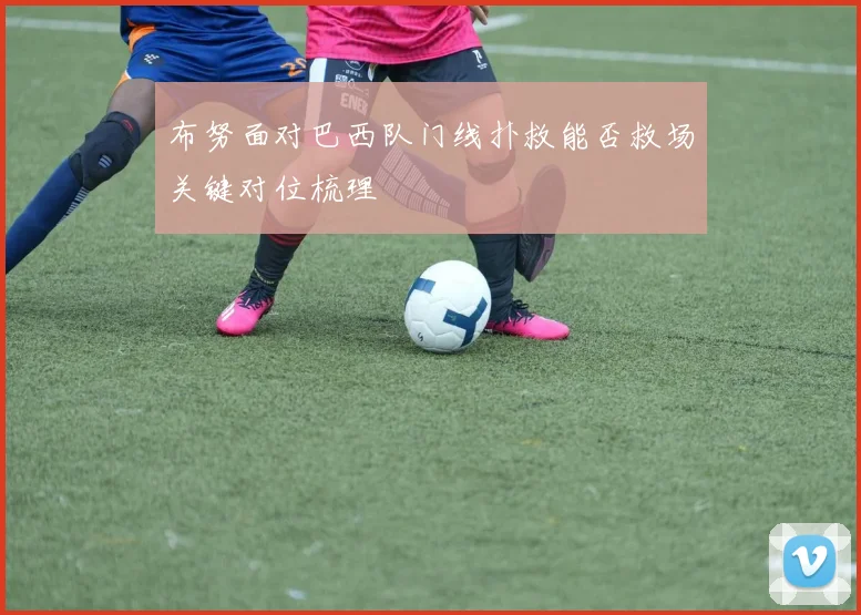 布努面对巴西队门线扑救能否救场关键对位梳理