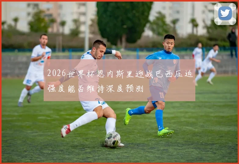 2026世界杯恩内斯里迎战巴西压迫强度能否维持深度预测