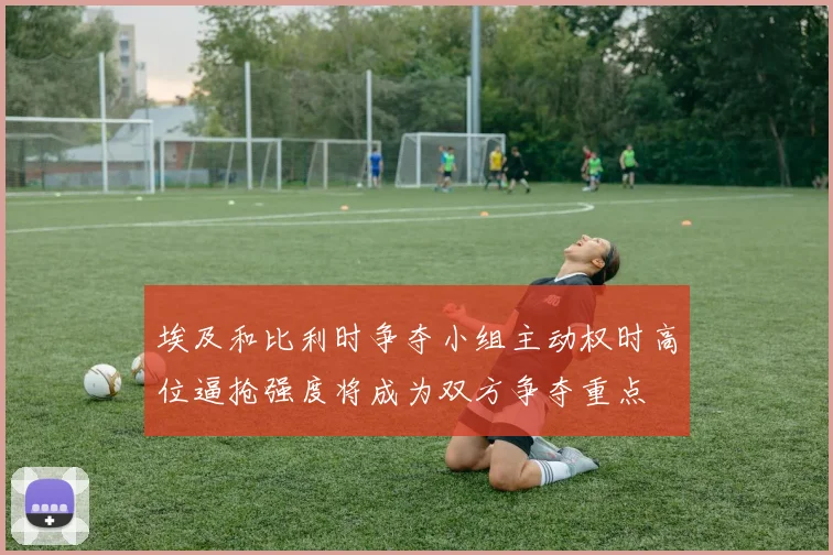 埃及和比利时争夺小组主动权时高位逼抢强度将成为双方争夺重点
