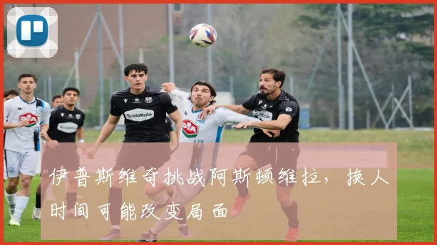 伊普斯维奇挑战阿斯顿维拉,换人时间可能改变局面