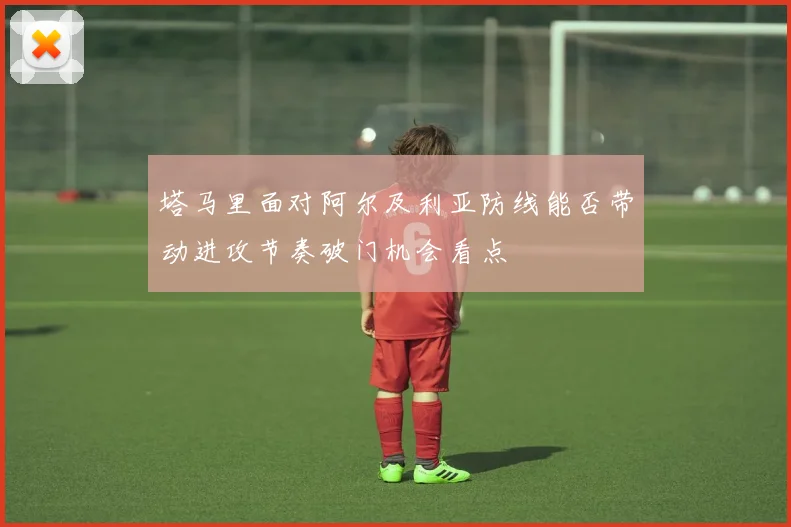 塔马里面对阿尔及利亚防线能否带动进攻节奏破门机会看点