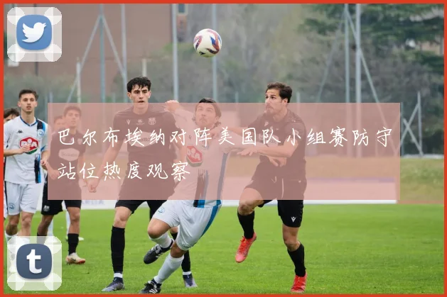 巴尔布埃纳对阵美国队小组赛防守站位热度观察