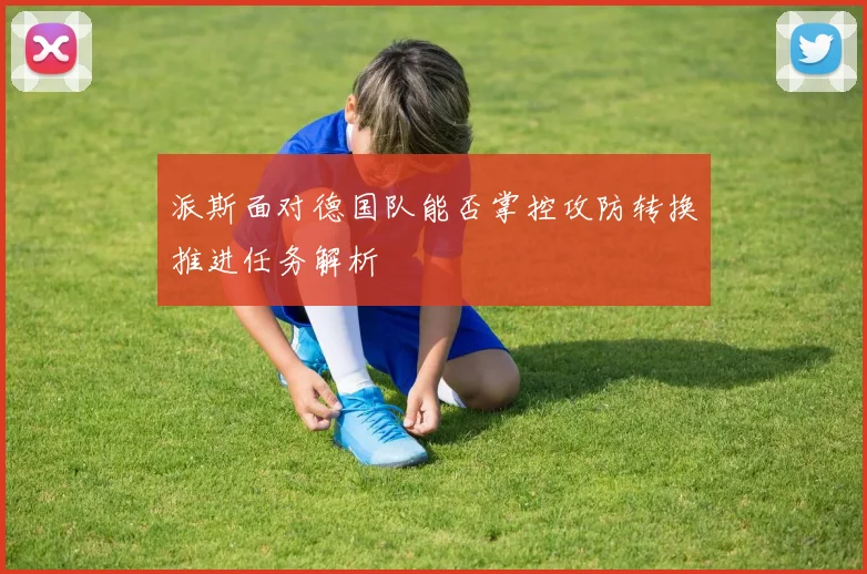 派斯面对德国队能否掌控攻防转换推进任务解析