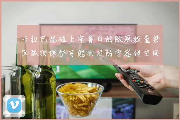 卡拉巴赫碰上布鲁日的欧冠较量禁区弧顶保护可能决定防守容错空间