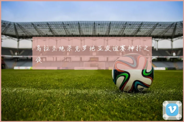 乌拉圭绝杀克罗地亚友谊赛神扑之夜