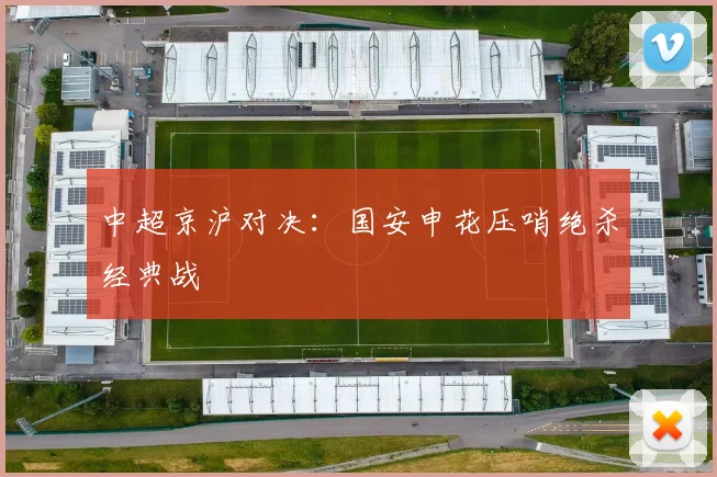 中超京沪对决:国安申花压哨绝杀经典战