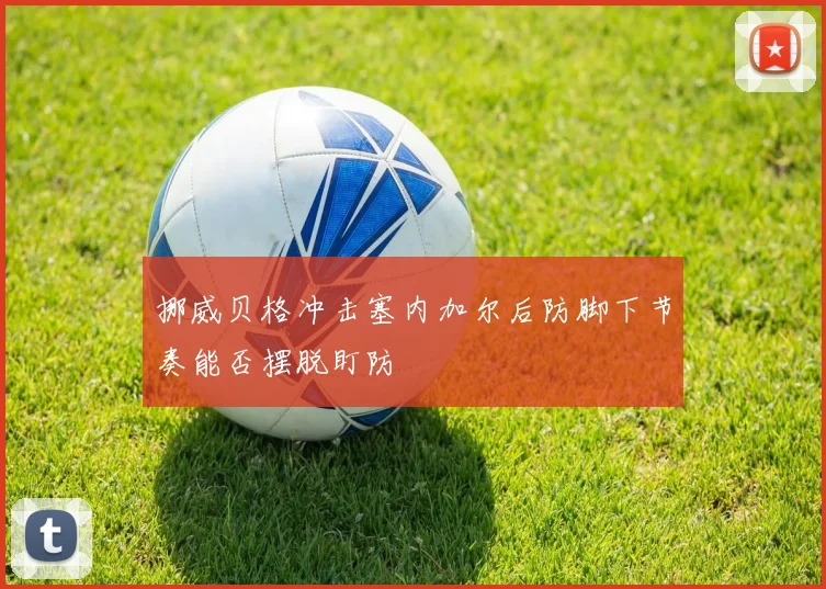 挪威贝格冲击塞内加尔后防脚下节奏能否摆脱盯防