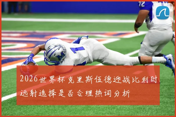 2026世界杯克里斯伍德迎战比利时远射选择是否合理热词分析