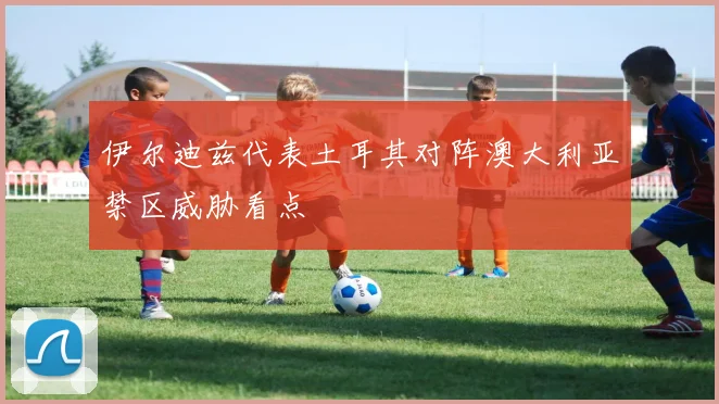 伊尔迪兹代表土耳其对阵澳大利亚禁区威胁看点