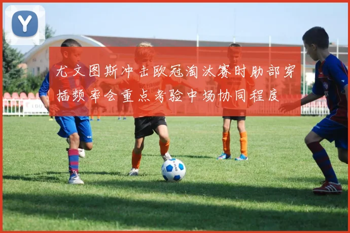 尤文图斯冲击欧冠淘汰赛时肋部穿插频率会重点考验中场协同程度