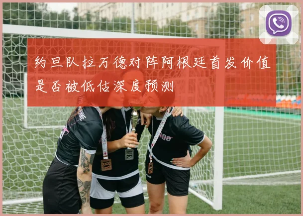 约旦队拉万德对阵阿根廷首发价值是否被低估深度预测