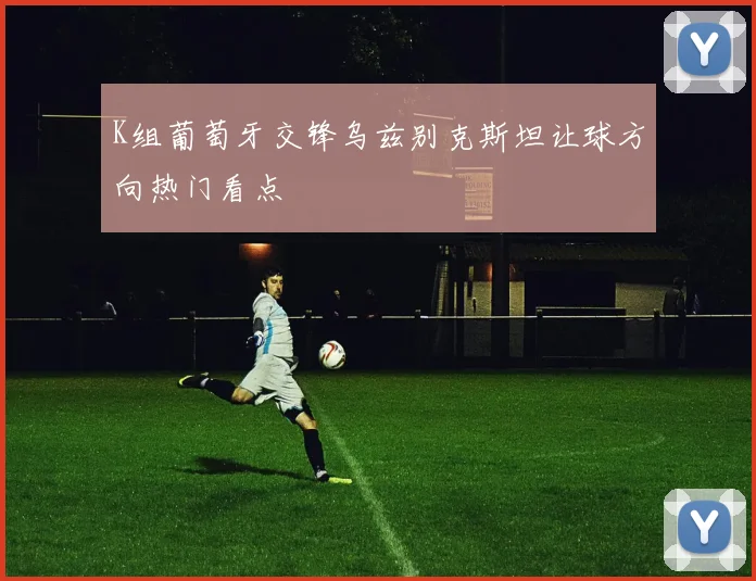 K组葡萄牙交锋乌兹别克斯坦让球方向热门看点