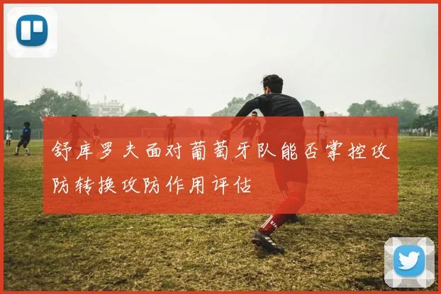 舒库罗夫面对葡萄牙队能否掌控攻防转换攻防作用评估