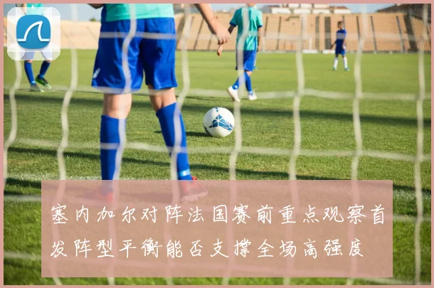 塞内加尔对阵法国赛前重点观察首发阵型平衡能否支撑全场高强度