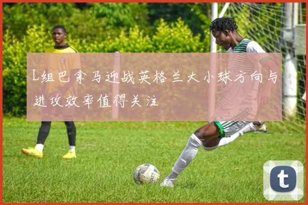 L组巴拿马迎战英格兰大小球方向与进攻效率值得关注