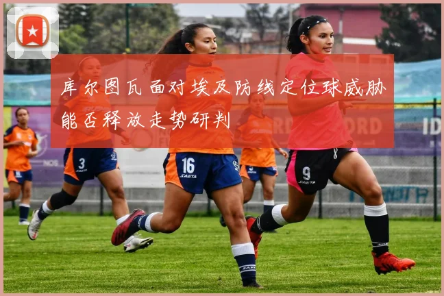 库尔图瓦面对埃及防线定位球威胁能否释放走势研判